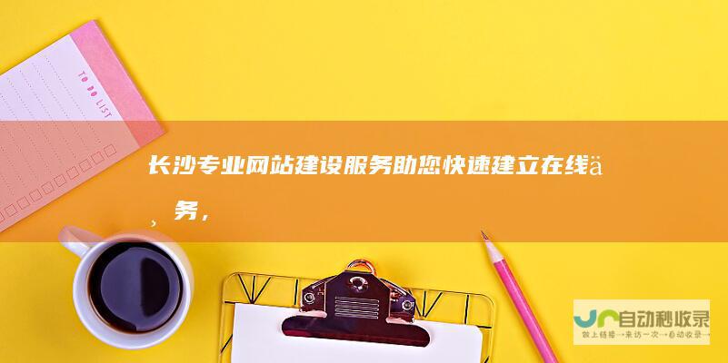 长沙专业网站建设服务：助您快速建立在线业务，实现业绩增长